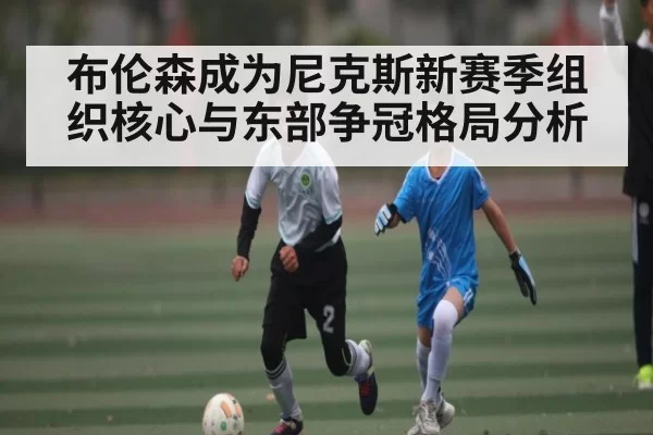 布伦森成为尼克斯新赛季组织核心与东部争冠格局分析