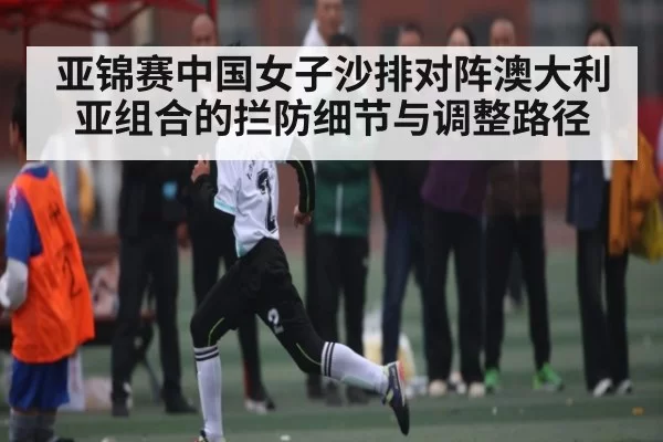 亚锦赛中国女子沙排对阵澳大利亚组合的拦防细节与调整路径